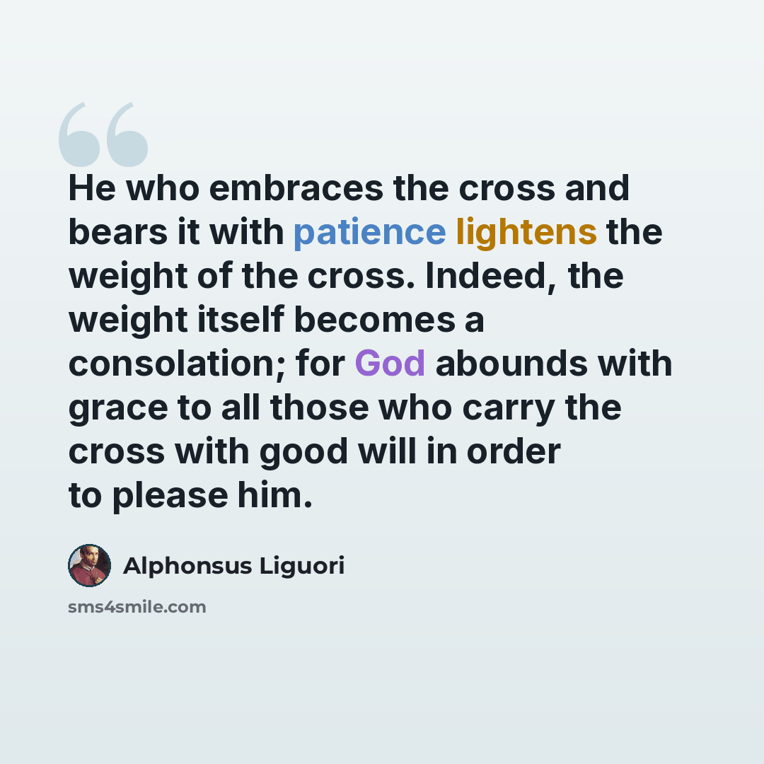 “He who embraces the cross and bears it with patience lightens the weight of the cross. Indeed, the weight itself becomes a consolation; for God abounds with grace to all those who carry the cross with good will in order to please him.” quote by Alphonsus Liguori