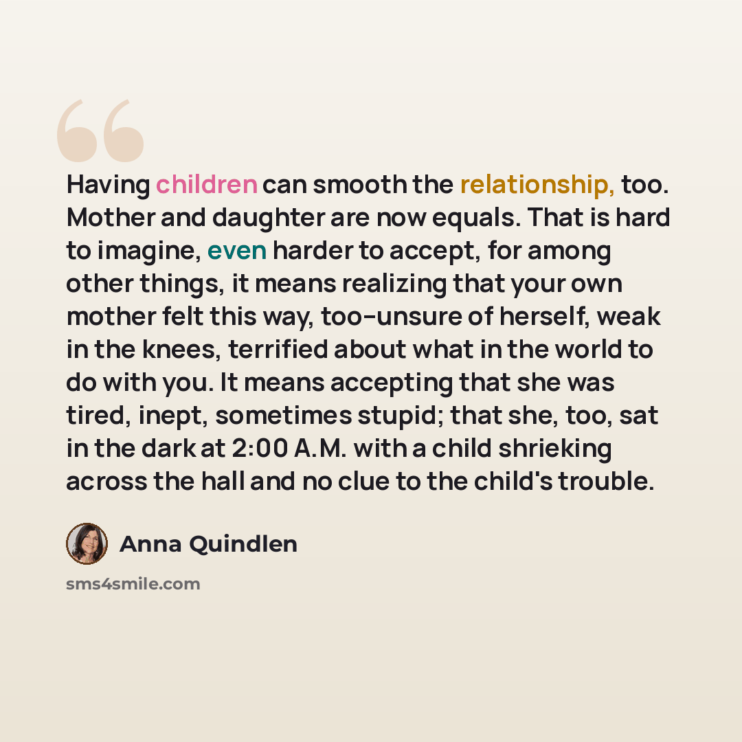 “Having children can smooth the relationship, too. Mother and daughter are now equals. That is hard to imagine, even harder to accept, for among other things, it means realizing that your own mother felt this way, too--unsure of herself, weak in the knees, terrified about what in the world to do…” quote by Anna Quindlen