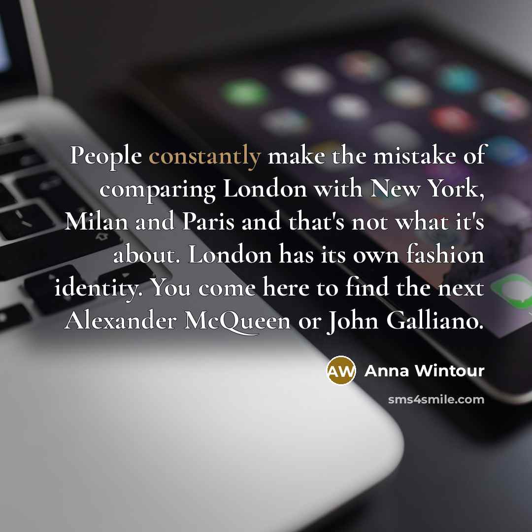 “People constantly make the mistake of comparing London with New York, Milan and Paris and that's not what it's about. London has its own fashion identity. You come here to find the next Alexander McQueen or John Galliano.” quote by Anna Wintour