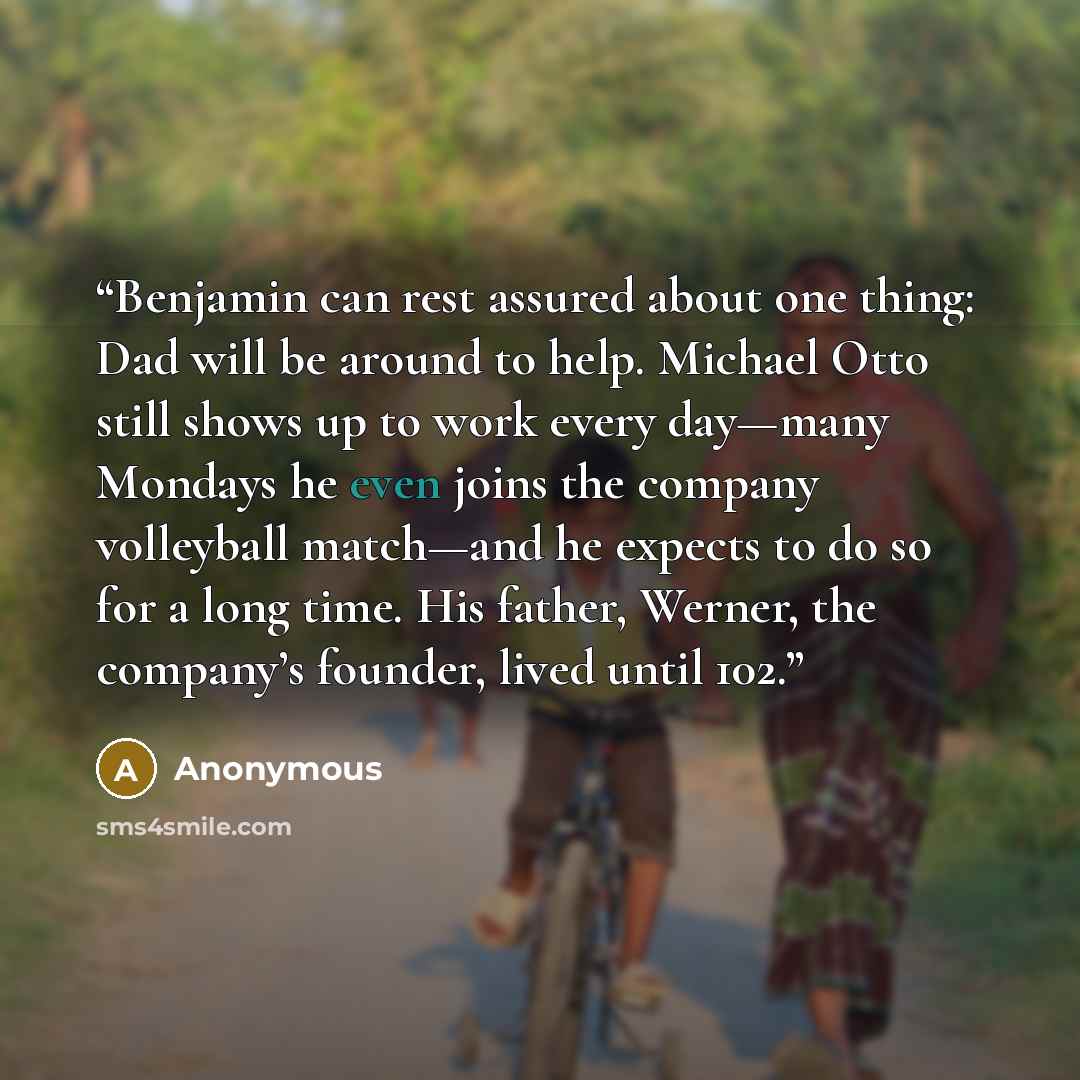 “Benjamin can rest assured about one thing: Dad will be around to help. Michael Otto still shows up to work every day—many Mondays he even joins the company volleyball match—and he expects to do so for a long time. His father, Werner, the company’s founder, lived until 102.” quote by Anonymous