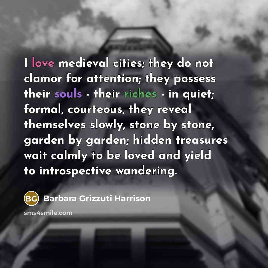 “I love medieval cities; they do not clamor for attention; they possess their souls - their riches - in quiet; formal, courteous, they reveal themselves slowly, stone by stone, garden by garden; hidden treasures wait calmly to be loved and yield to introspective wandering.” quote by Barbara Grizzuti Harrison