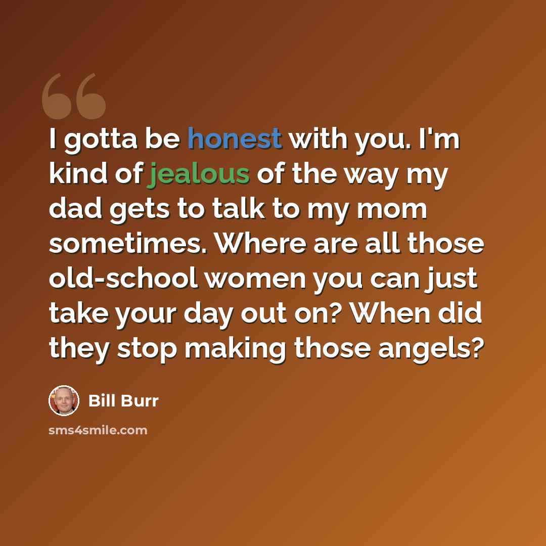 “I gotta be honest with you. I'm kind of jealous of the way my dad gets to talk to my mom sometimes. Where are all those old-school women you can just take your day out on? When did they stop making those angels?” quote by Bill Burr