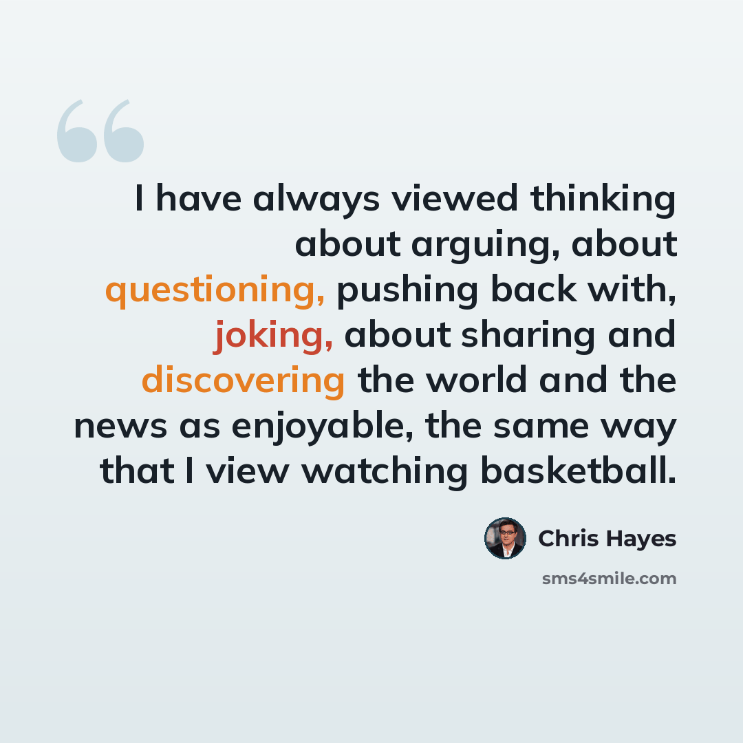 “I have always viewed thinking about arguing, about questioning, pushing back with, joking, about sharing and discovering the world and the news as enjoyable, the same way that I view watching basketball.” quote by Chris Hayes