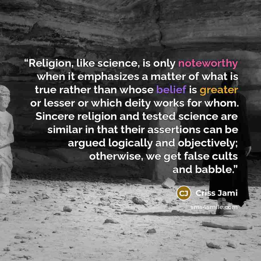 “Religion, like science, is only noteworthy when it emphasizes a matter of what is true rather than whose belief is greater or lesser or which deity works for whom. Sincere religion and tested science are similar in that their assertions can be argued logically and objectively; otherwise, we get…” quote by Criss Jami