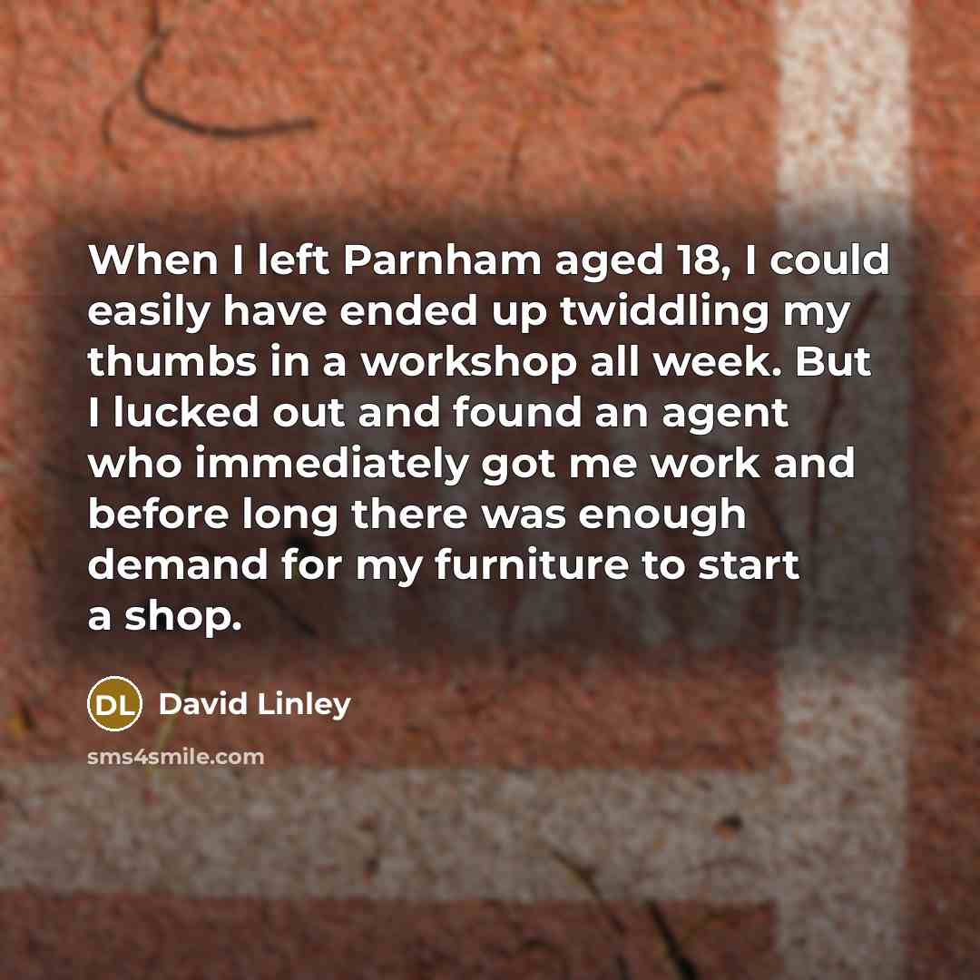 “When I left Parnham aged 18, I could easily have ended up twiddling my thumbs in a workshop all week. But I lucked out and found an agent who immediately got me work and before long there was enough demand for my furniture to start a shop.” quote by David Linley
