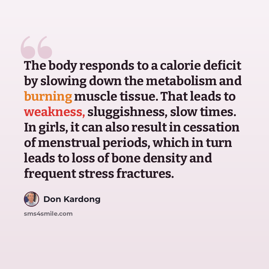 “The body responds to a calorie deficit by slowing down the metabolism and burning muscle tissue. That leads to weakness, sluggishness, slow times. In girls, it can also result in cessation of menstrual periods, which in turn leads to loss of bone density and frequent stress fractures.” quote by Don Kardong