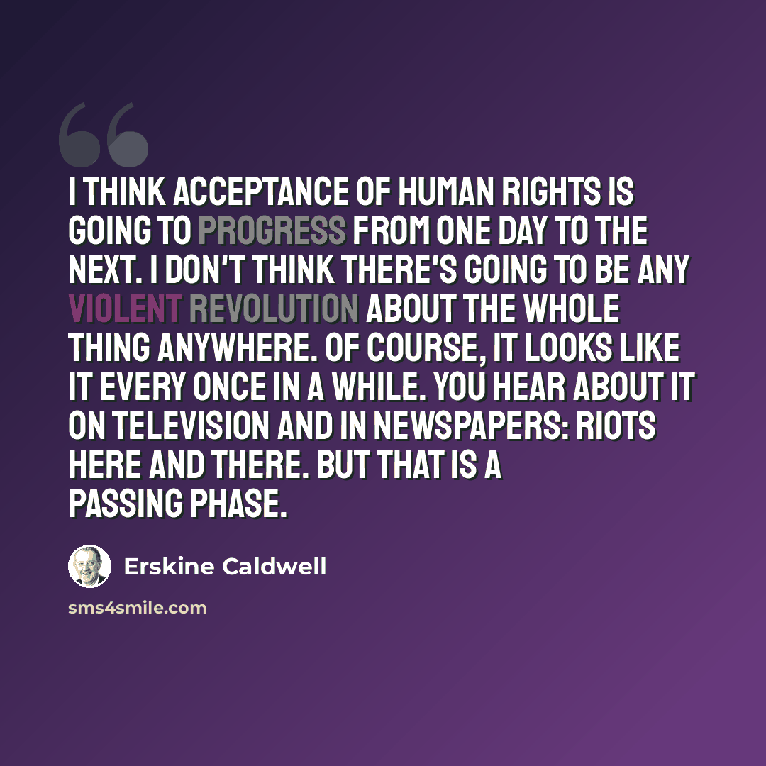 “I think acceptance of human rights is going to progress from one day to the next. I don't think there's going to be any violent revolution about the whole thing anywhere. Of course, it looks like it every once in a while. You hear about it on television and in newspapers: riots here and there. But…” quote by Erskine Caldwell