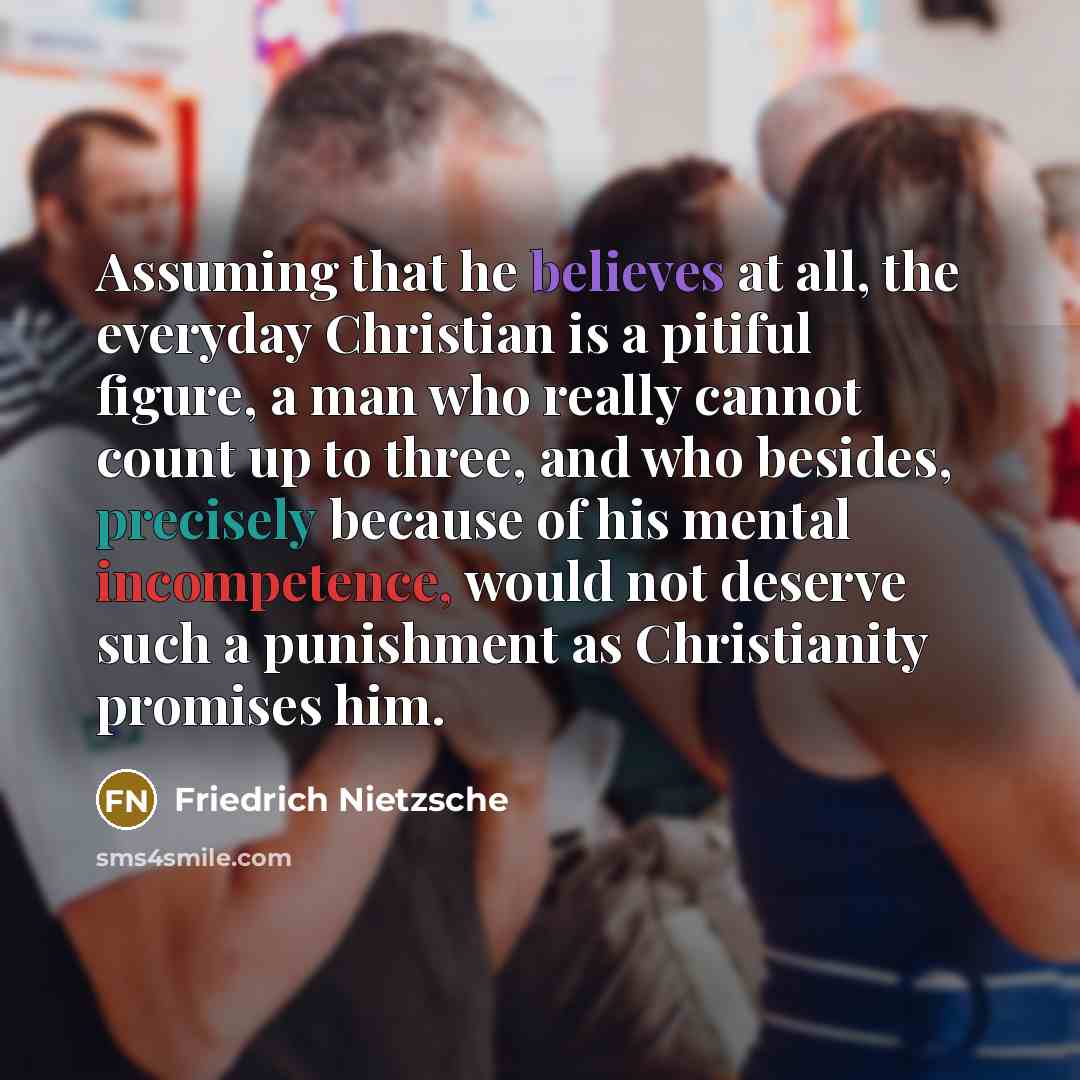 “Assuming that he believes at all, the everyday Christian is a pitiful figure, a man who really cannot count up to three, and who besides, precisely because of his mental incompetence, would not deserve such a punishment as Christianity promises him.” quote by Friedrich Nietzsche
