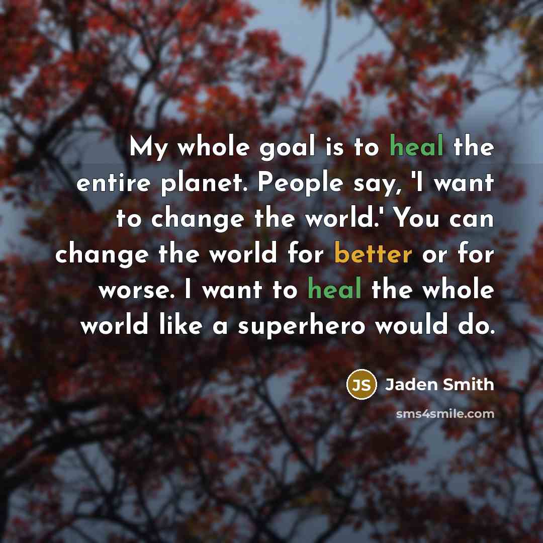 “My whole goal is to heal the entire planet. People say, 'I want to change the world.' You can change the world for better or for worse. I want to heal the whole world like a superhero would do.” quote by Jaden Smith