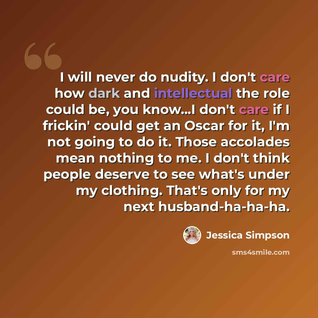“I will never do nudity. I don't care how dark and intellectual the role could be, you know...I don't care if I frickin' could get an Oscar for it, I'm not going to do it. Those accolades mean nothing to me. I don't think people deserve to see what's under my clothing. That's only for my next…” quote by Jessica Simpson