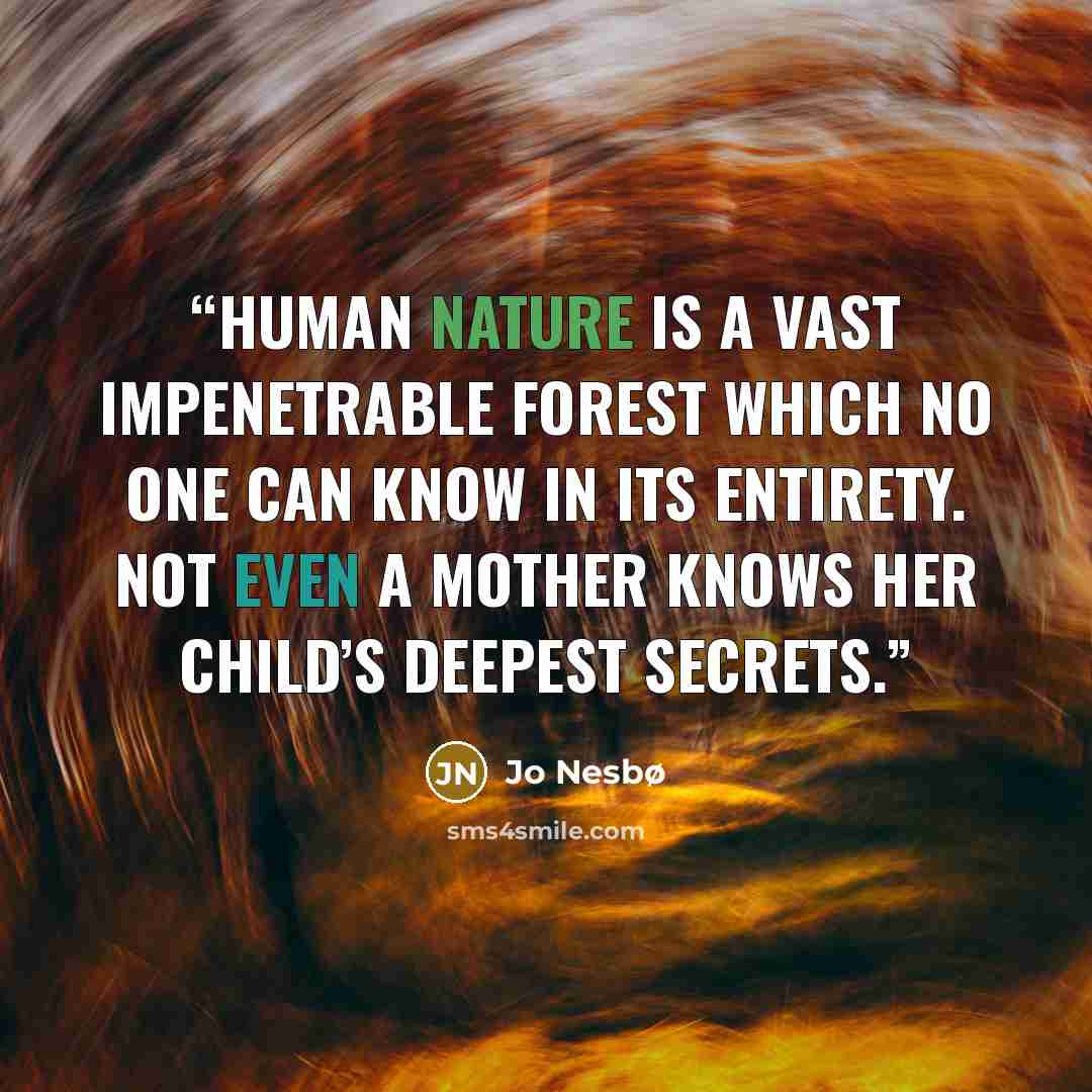 “Human nature is a vast impenetrable forest which no one can know in its entirety. Not even a mother knows her child’s deepest secrets.” quote by Jo Nesbø