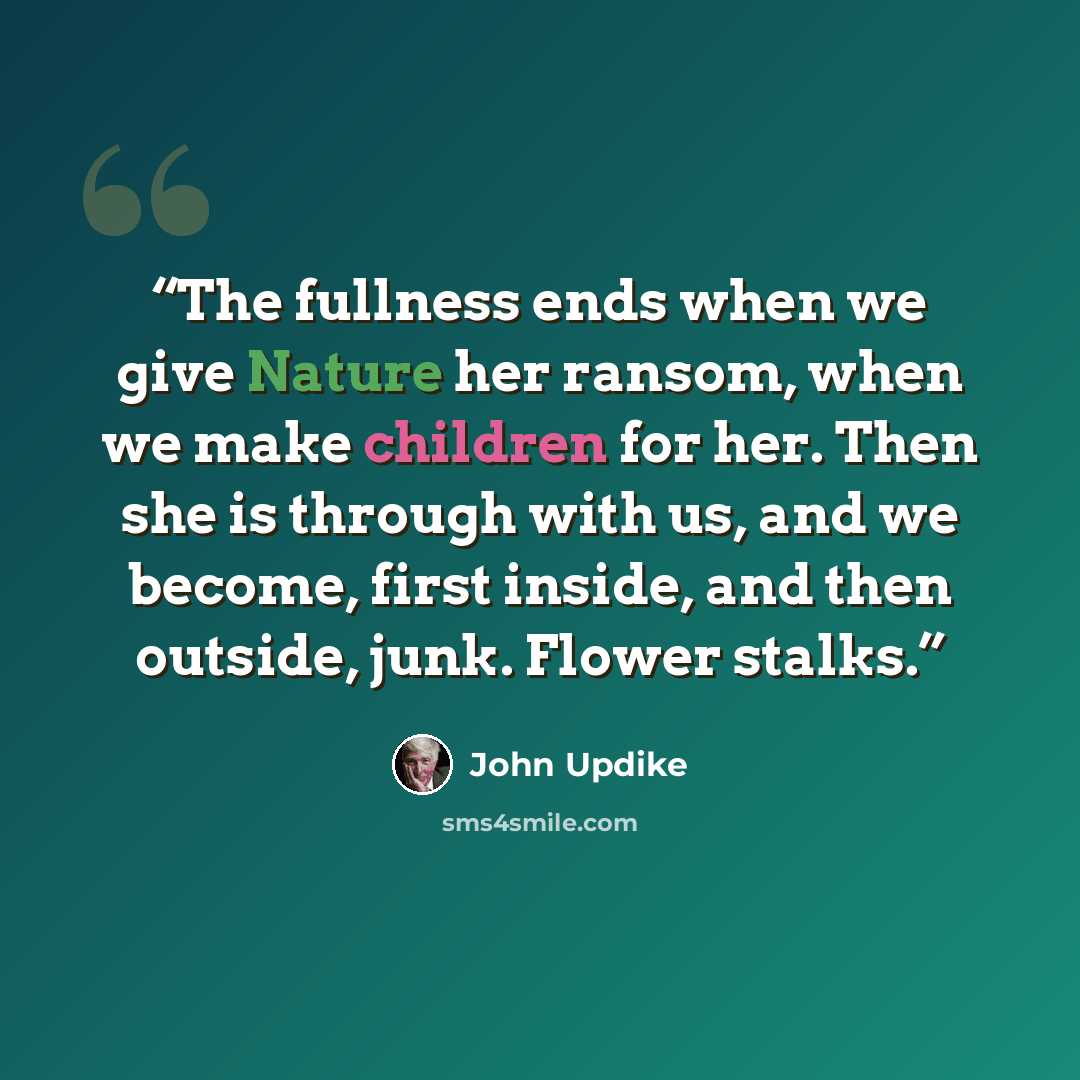 “The fullness ends when we give Nature her ransom, when we make children for her. Then she is through with us, and we become, first inside, and then outside, junk. Flower stalks.” quote by John Updike