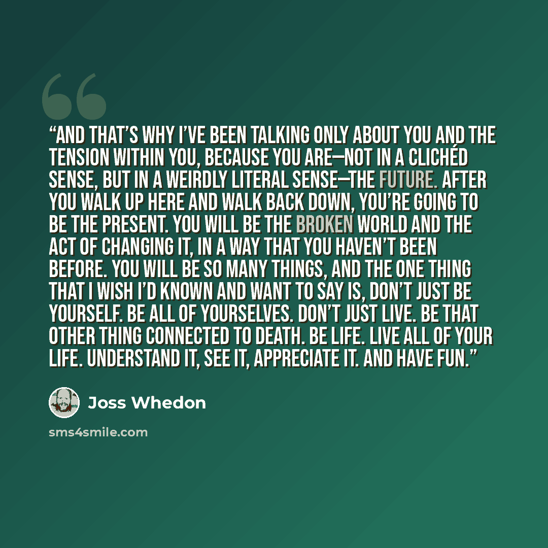 “And that’s why I’ve been talking only about you and the tension within you, because you are—not in a clichéd sense, but in a weirdly literal sense—the future. After you walk up here and walk back down, you’re going to be the present. You will be the broken world and the act of changing it, in a…” quote by Joss Whedon