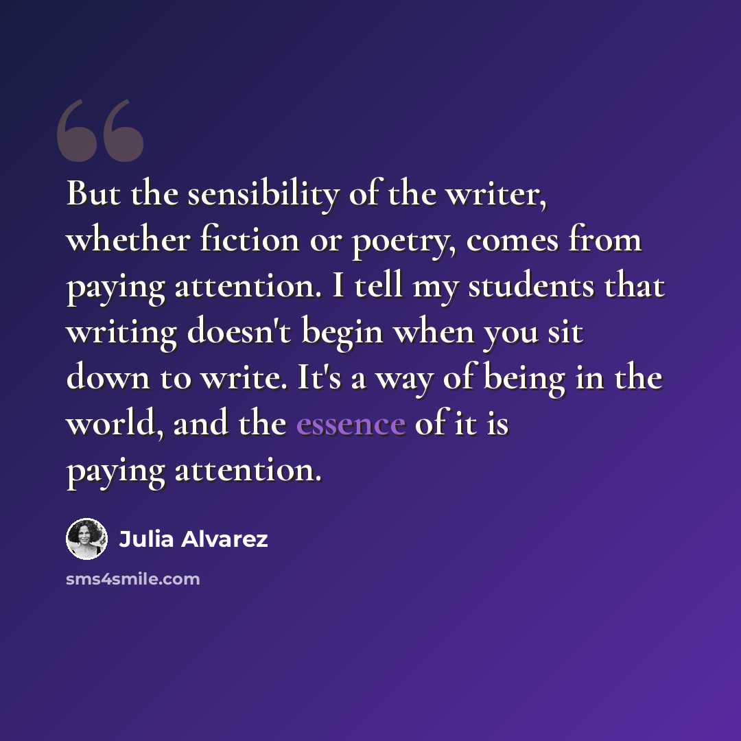 “But the sensibility of the writer, whether fiction or poetry, comes from paying attention. I tell my students that writing doesn't begin when you sit down to write. It's a way of being in the world, and the essence of it is paying attention.” quote by Julia Alvarez