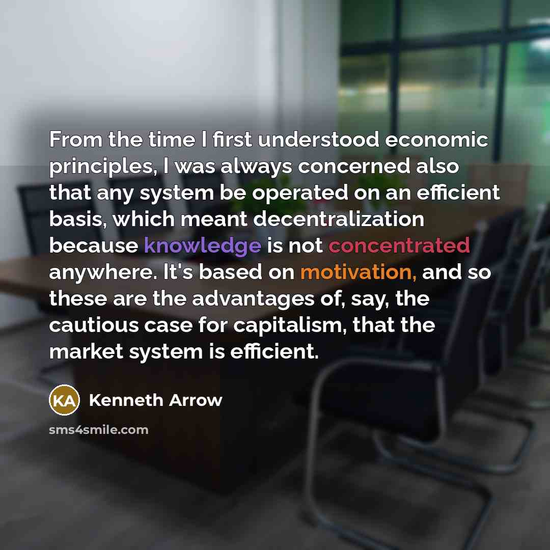 “From the time I first understood economic principles, I was always concerned also that any system be operated on an efficient basis, which meant decentralization because knowledge is not concentrated anywhere. It's based on motivation, and so these are the advantages of, say, the cautious case for…” quote by Kenneth Arrow