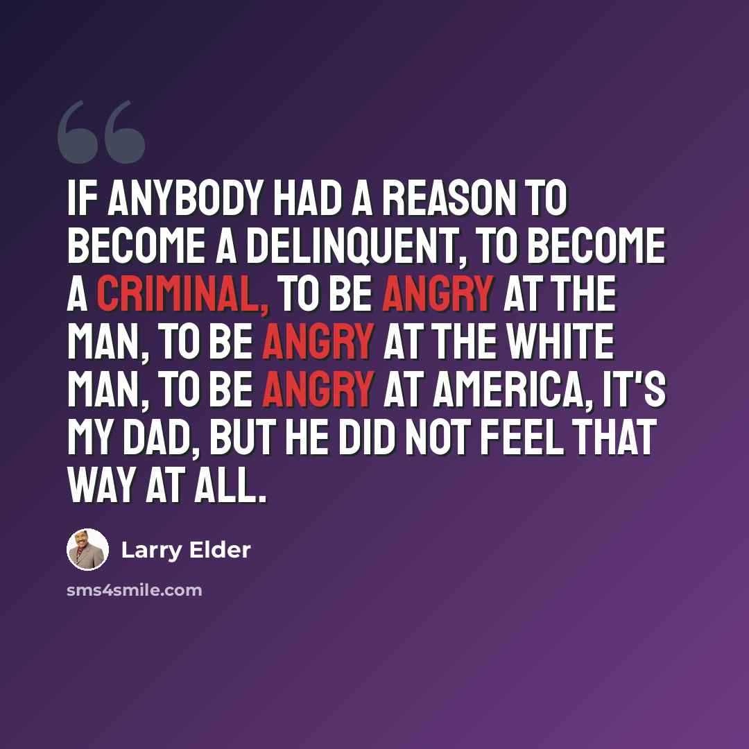 “If anybody had a reason to become a delinquent, to become a criminal, to be angry at the man, to be angry at the white man, to be angry at America, it's my dad, but he did not feel that way at all.” quote by Larry Elder
