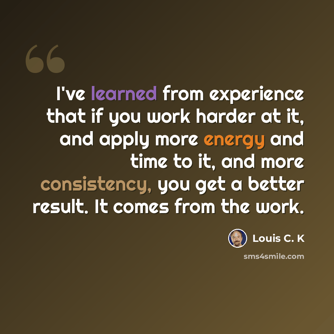 “I've learned from experience that if you work harder at it, and apply more energy and time to it, and more consistency, you get a better result. It comes from the work.” quote by Louis C. K