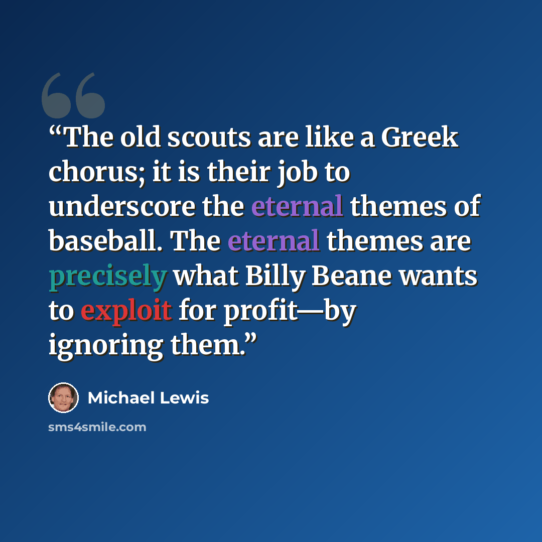 “The old scouts are like a Greek chorus; it is their job to underscore the eternal themes of baseball. The eternal themes are precisely what Billy Beane wants to exploit for profit—by ignoring them.” quote by Michael Lewis