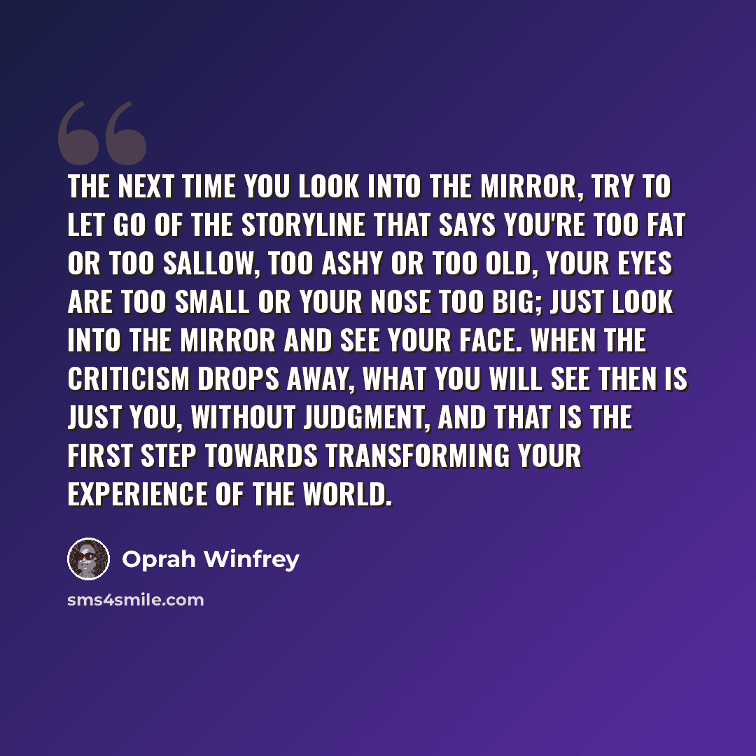“The next time you look into the mirror, try to let go of the storyline that says you're too fat or too sallow, too ashy or too old, your eyes are too small or your nose too big; just look into the mirror and see your face. When the criticism drops away, what you will see then is just you, without…” quote by Oprah Winfrey