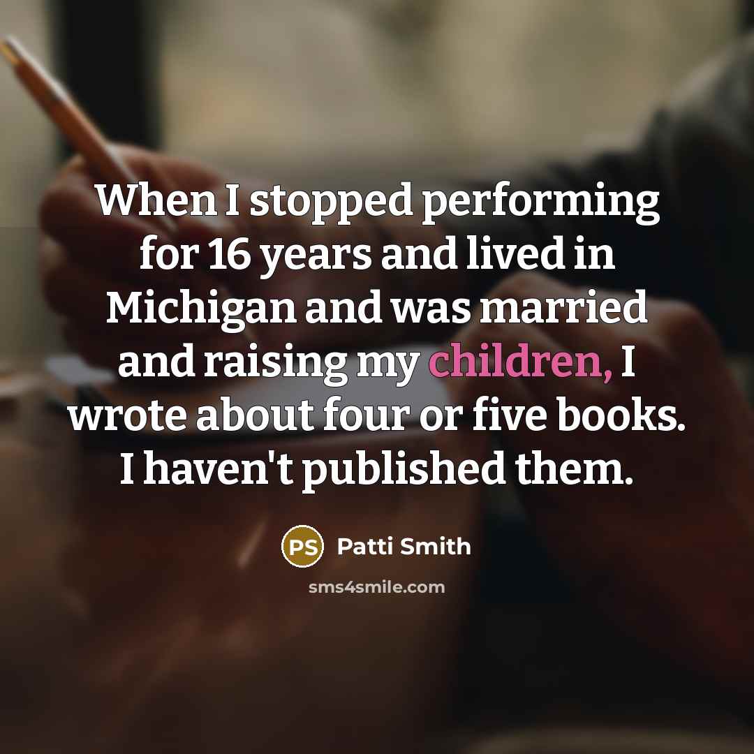 “When I stopped performing for 16 years and lived in Michigan and was married and raising my children, I wrote about four or five books. I haven't published them.” quote by Patti Smith