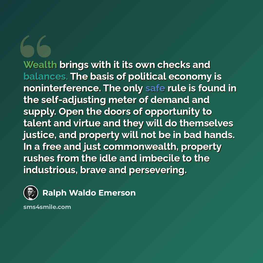 “Wealth brings with it its own checks and balances. The basis of political economy is noninterference. The only safe rule is found in the self-adjusting meter of demand and supply. Open the doors of opportunity to talent and virtue and they will do themselves justice, and property will not be in…” quote by Ralph Waldo Emerson