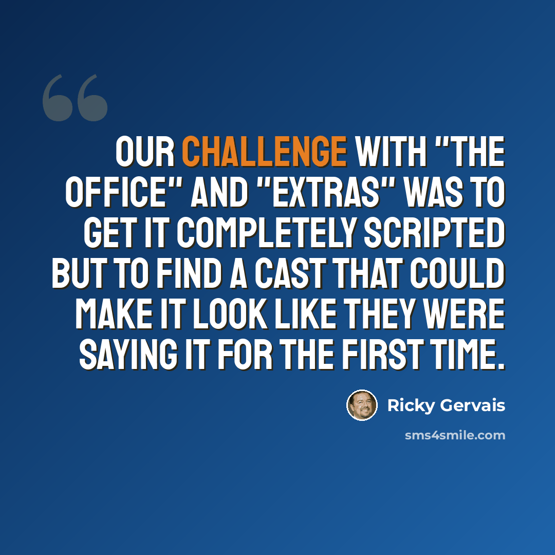 “Our challenge with "The Office" and "Extras" was to get it completely scripted but to find a cast that could make it look like they were saying it for the first time.” quote by Ricky Gervais