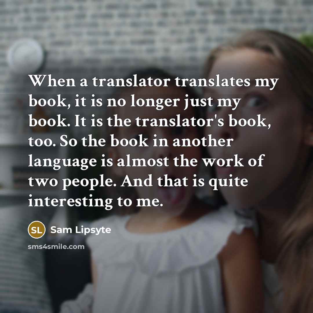 “When a translator translates my book, it is no longer just my book. It is the translator's book, too. So the book in another language is almost the work of two people. And that is quite interesting to me.” quote by Sam Lipsyte