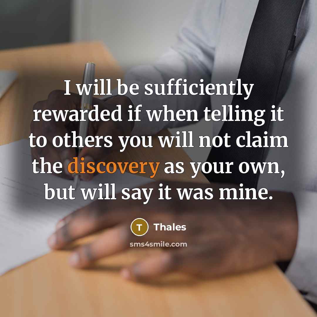 “I will be sufficiently rewarded if when telling it to others you will not claim the discovery as your own, but will say it was mine.” quote by Thales