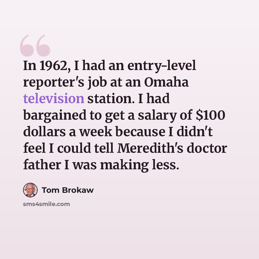 “In 1962, I had an entry-level reporter's job at an Omaha television station. I had bargained to get a salary of $100 dollars a week because I didn't feel I could tell Meredith's doctor father I was making less.” quote by Tom Brokaw
