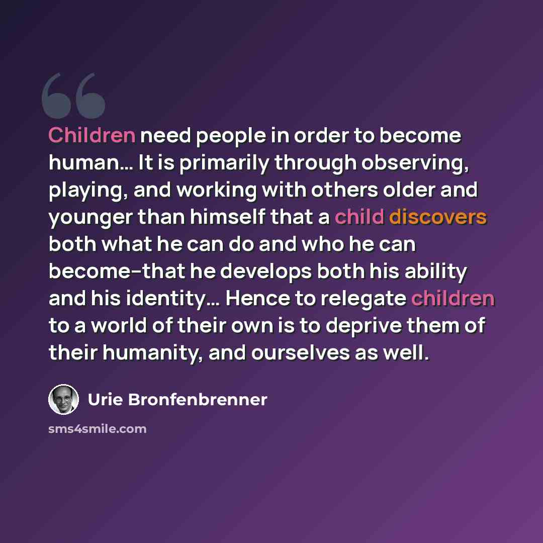 “Children need people in order to become human… It is primarily through observing, playing, and working with others older and younger than himself that a child discovers both what he can do and who he can become--that he develops both his ability and his identity… Hence to relegate children to a…” quote by Urie Bronfenbrenner