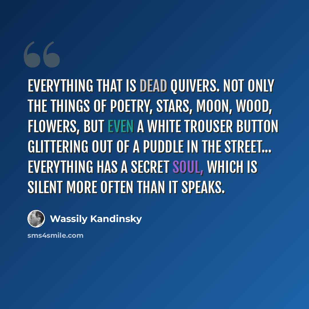 “Everything that is dead quivers. Not only the things of poetry, stars, moon, wood, flowers, but even a white trouser button glittering out of a puddle in the street... Everything has a secret soul, which is silent more often than it speaks.” quote by Wassily Kandinsky