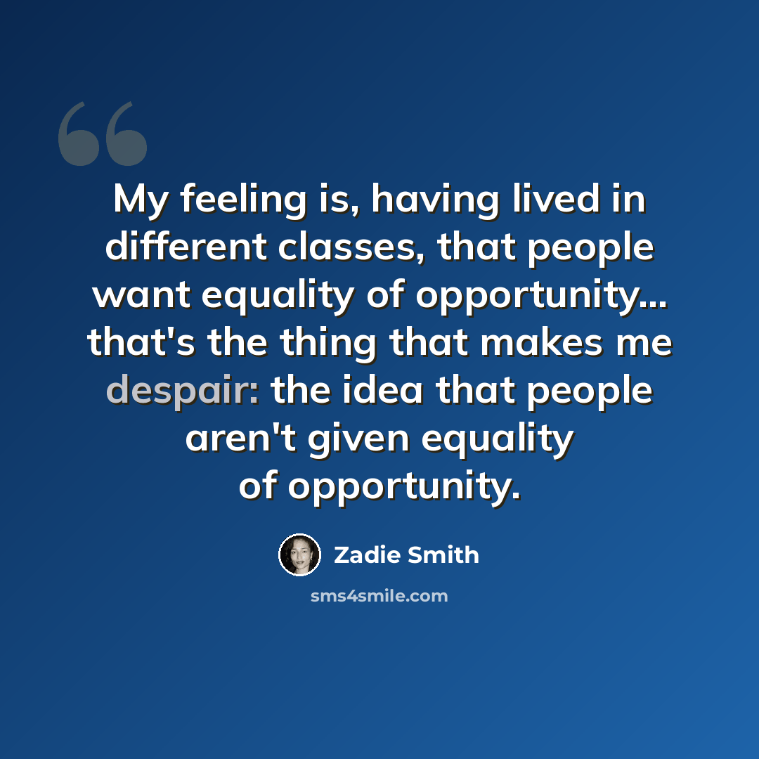 “My feeling is, having lived in different classes, that people want equality of opportunity... that's the thing that makes me despair: the idea that people aren't given equality of opportunity.” quote by Zadie Smith