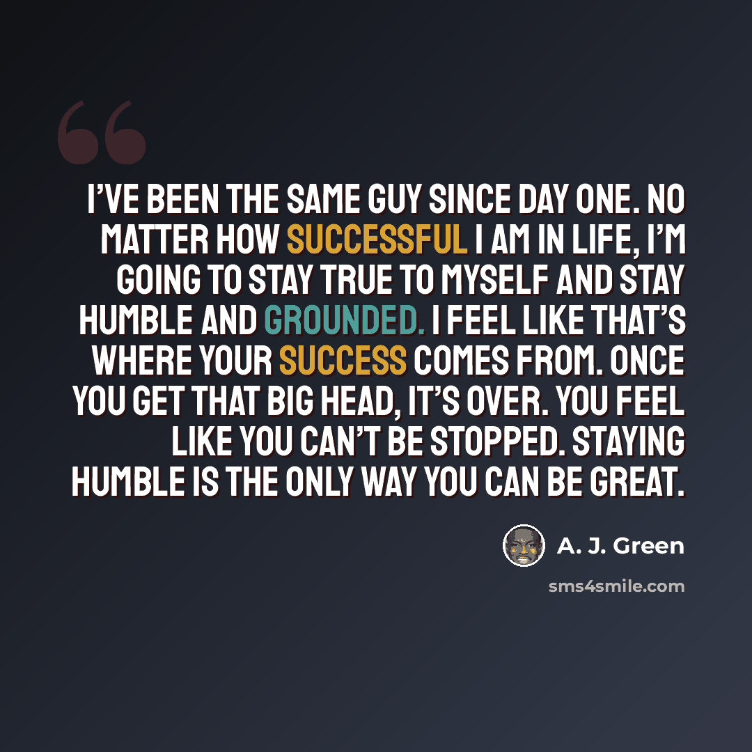 “I’ve been the same guy since day one. No matter how successful I am in life, I’m going to stay true to myself and stay humble and grounded. I feel like that’s where your success comes from. Once you get that big head, it’s over. You feel like you can’t be stopped. Staying humble is the only way…” quote by A. J. Green
