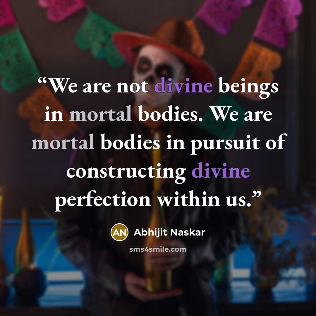 “We are not divine beings in mortal bodies. We are mortal bodies in pursuit of constructing divine perfection within us.” quote by Abhijit Naskar