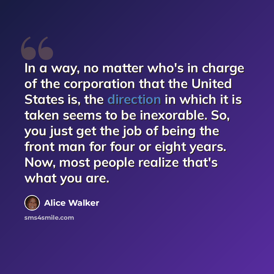 “In a way, no matter who's in charge of the corporation that the United States is, the direction in which it is taken seems to be inexorable. So, you just get the job of being the front man for four or eight years. Now, most people realize that's what you are.” quote by Alice Walker