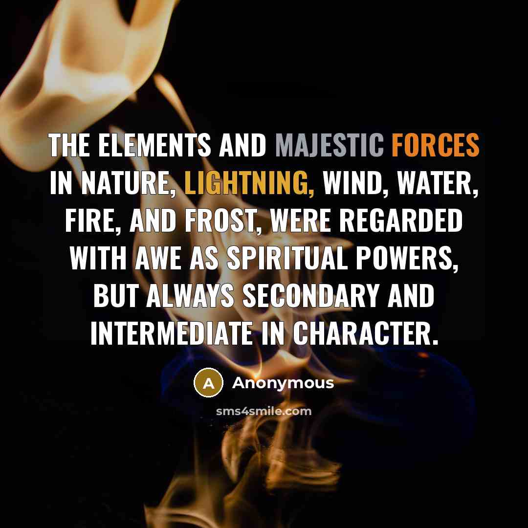 “The elements and majestic forces in nature, Lightning, Wind, Water, Fire, and Frost, were regarded with awe as spiritual powers, but always secondary and intermediate in character.” quote by Anonymous