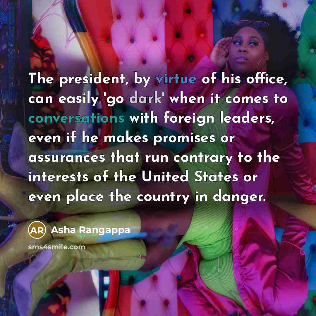 “The president, by virtue of his office, can easily 'go dark' when it comes to conversations with foreign leaders, even if he makes promises or assurances that run contrary to the interests of the United States or even place the country in danger.” quote by Asha Rangappa