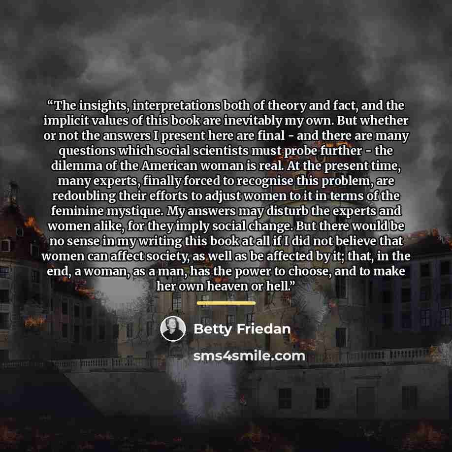 “The insights, interpretations both of theory and fact, and the implicit values of this book are inevitably my own. But whether or not the answers I present here are final - and there are many questions which social scientists must probe further - the dilemma of the American woman is real. At the…” quote by Betty Friedan