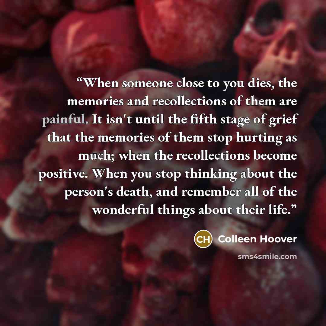 “When someone close to you dies, the memories and recollections of them are painful. It isn't until the fifth stage of grief that the memories of them stop hurting as much; when the recollections become positive. When you stop thinking about the person's death, and remember all of the wonderful…” quote by Colleen Hoover