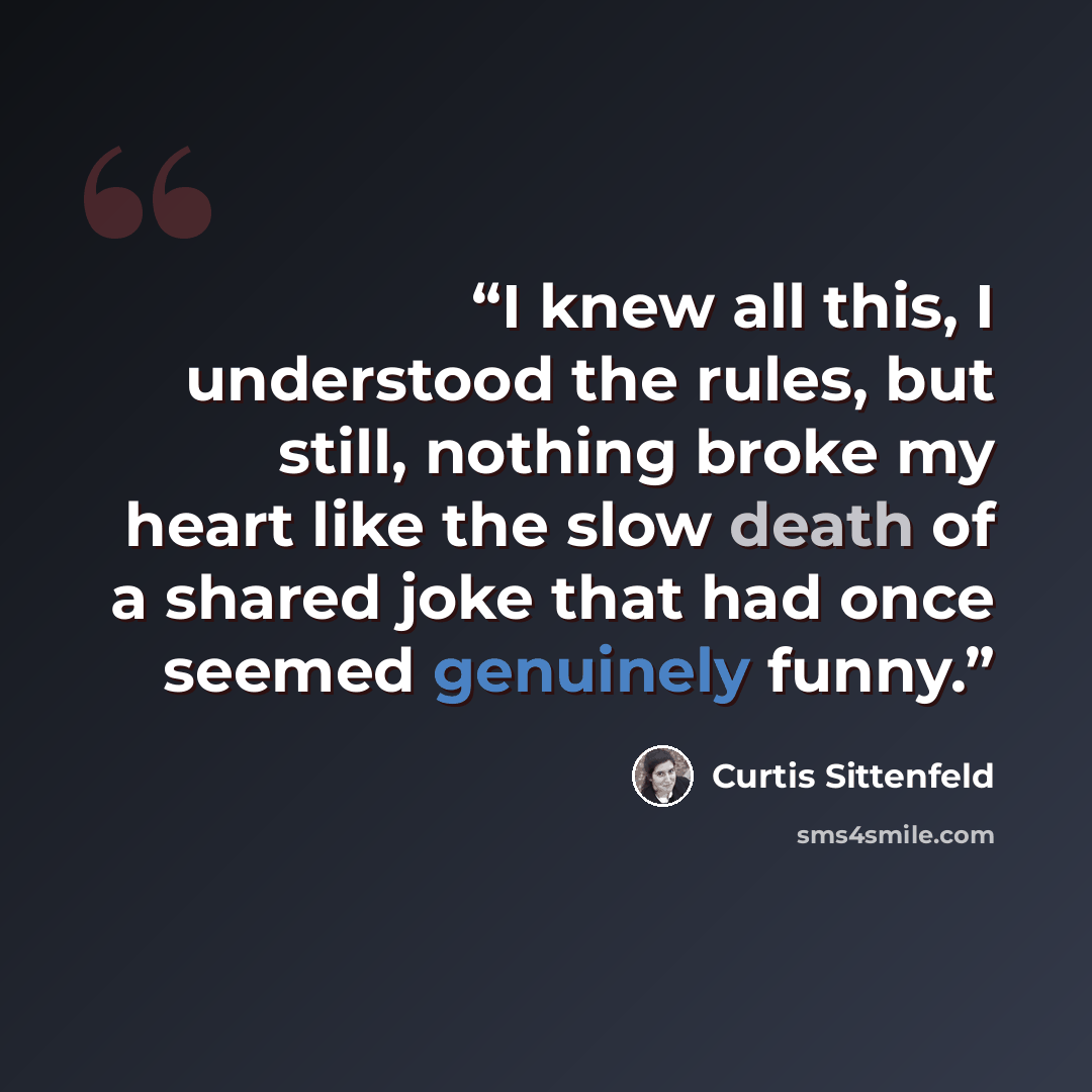 “I knew all this, I understood the rules, but still, nothing broke my heart like the slow death of a shared joke that had once seemed genuinely funny.” quote by Curtis Sittenfeld