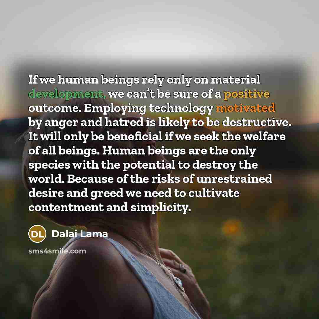 “If we human beings rely only on material development, we can’t be sure of a positive outcome. Employing technology motivated by anger and hatred is likely to be destructive. It will only be beneficial if we seek the welfare of all beings. Human beings are the only species with the potential to…” quote by Dalai Lama