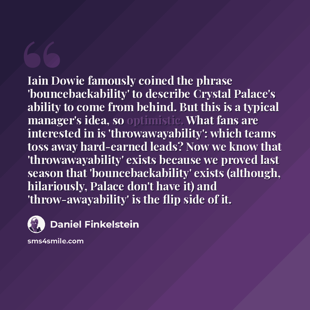 “Iain Dowie famously coined the phrase 'bouncebackability' to describe Crystal Palace's ability to come from behind. But this is a typical manager's idea, so optimistic. What fans are interested in is 'throwawayability': which teams toss away hard-earned leads? Now we know that 'throwawayability'…” quote by Daniel Finkelstein