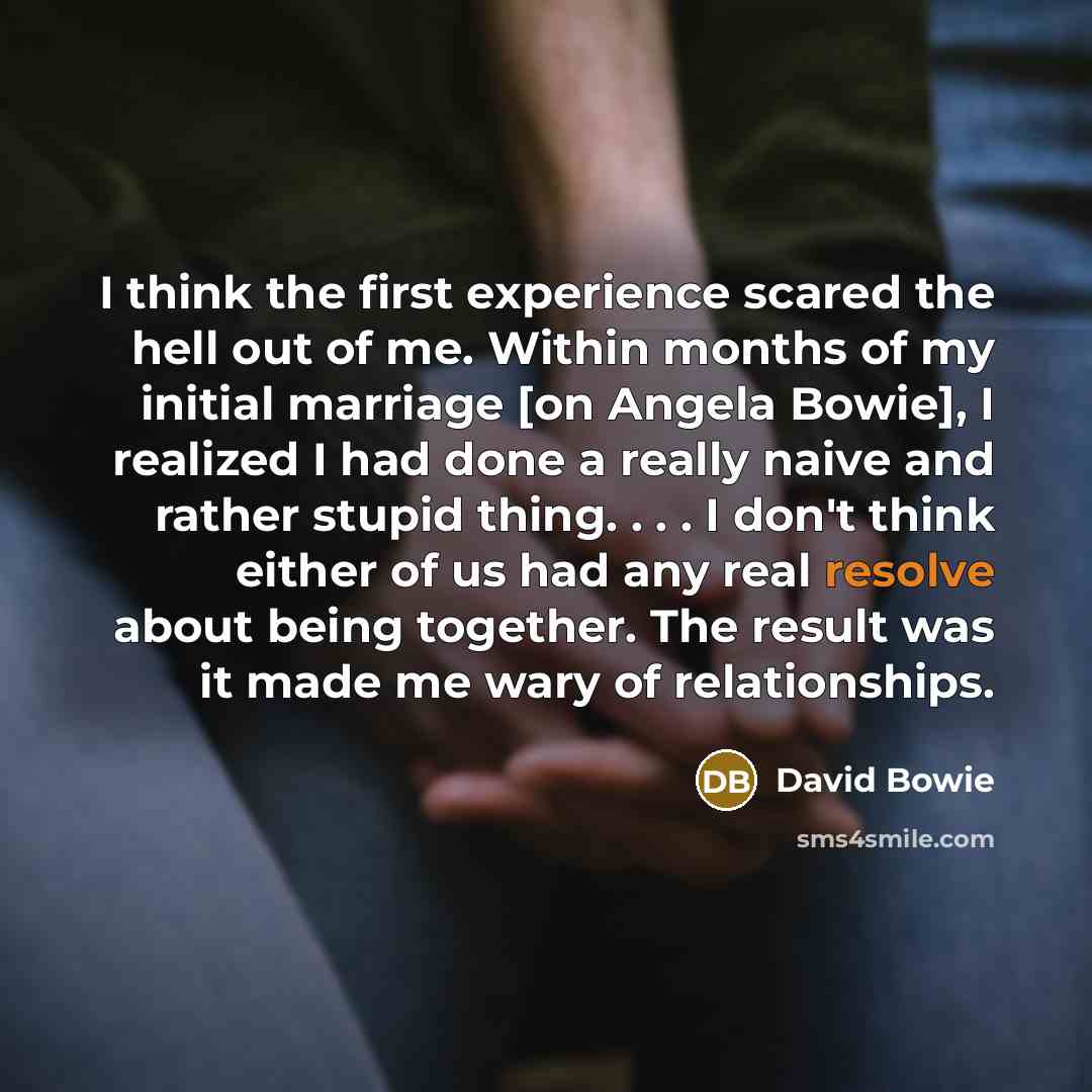“I think the first experience scared the hell out of me. Within months of my initial marriage [on Angela Bowie], I realized I had done a really naive and rather stupid thing. . . . I don't think either of us had any real resolve about being together. The result was it made me wary of relationships.” quote by David Bowie