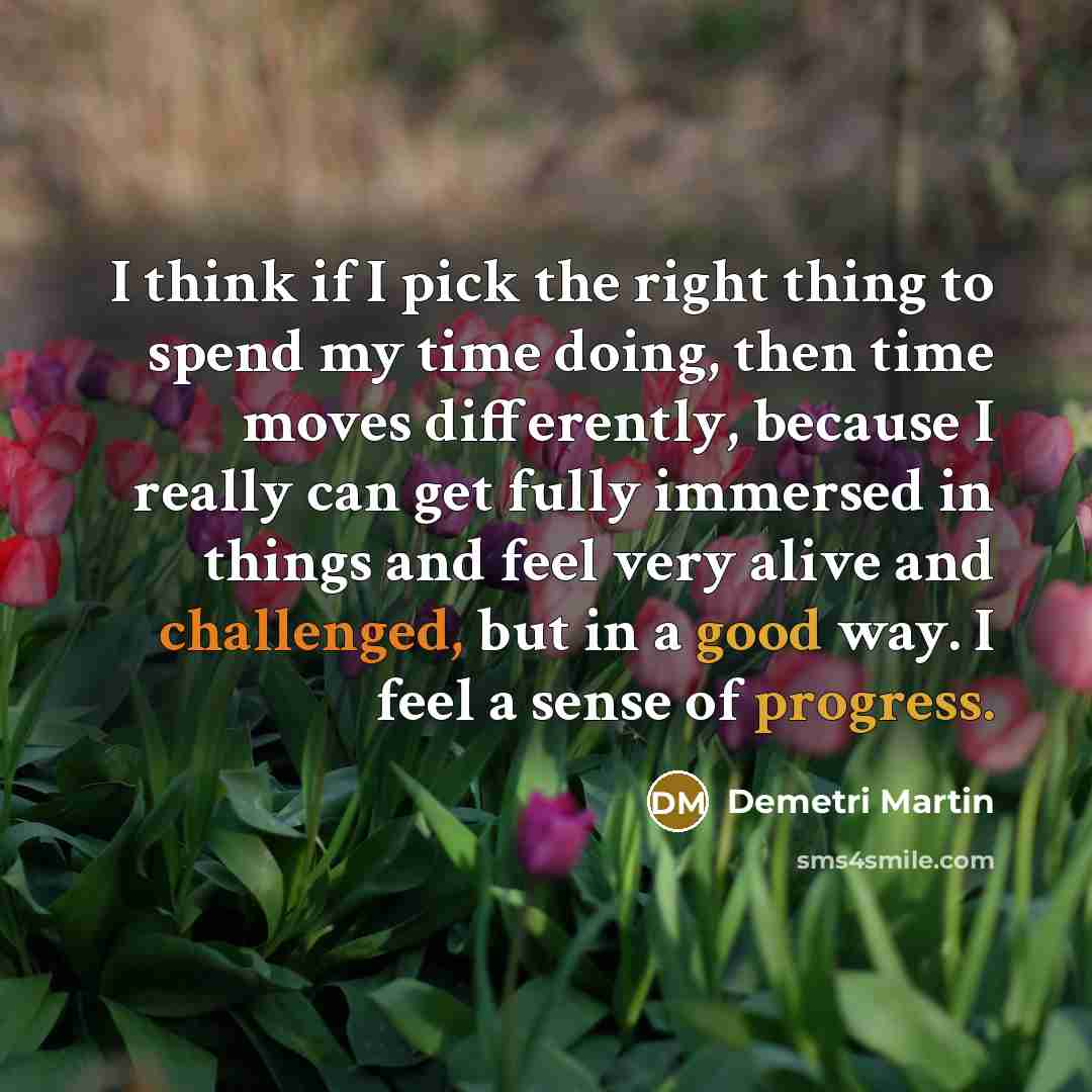 “I think if I pick the right thing to spend my time doing, then time moves differently, because I really can get fully immersed in things and feel very alive and challenged, but in a good way. I feel a sense of progress.” quote by Demetri Martin