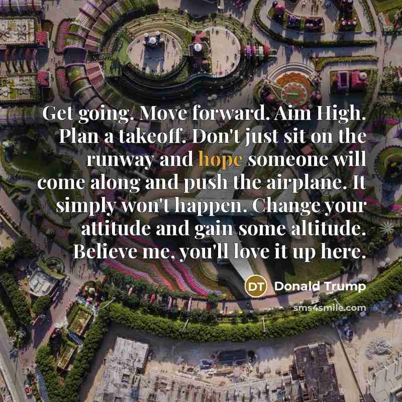 “Get going. Move forward. Aim High. Plan a takeoff. Don't just sit on the runway and hope someone will come along and push the airplane. It simply won't happen. Change your attitude and gain some altitude. Believe me, you'll love it up here.” quote by Donald Trump
