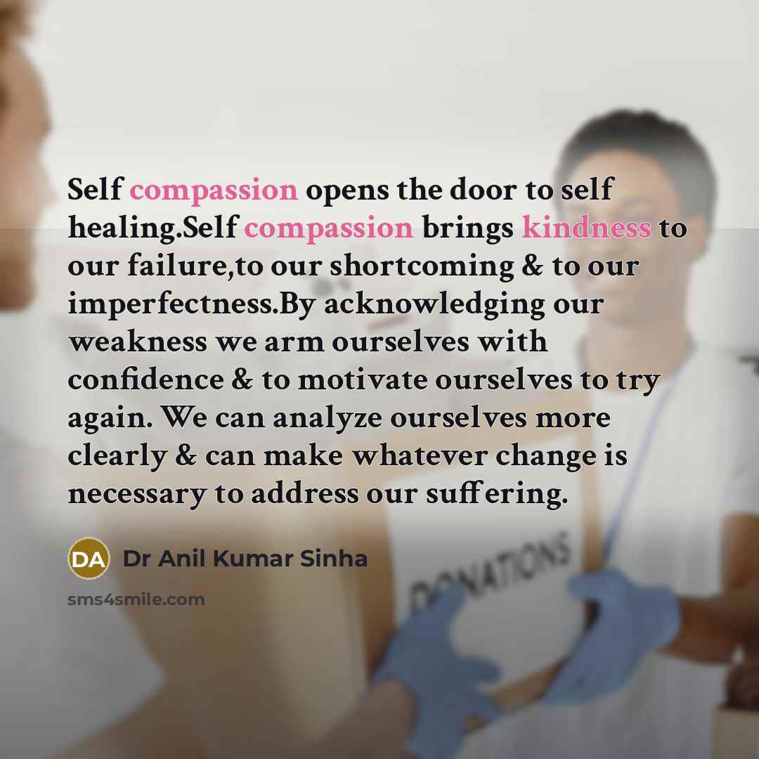 “Self compassion opens the door to self healing.Self compassion brings kindness to our failure,to our shortcoming & to our imperfectness.By acknowledging our weakness we arm ourselves with confidence & to motivate ourselves to try again. We can analyze ourselves more clearly & can make whatever…” quote by Dr Anil Kumar Sinha
