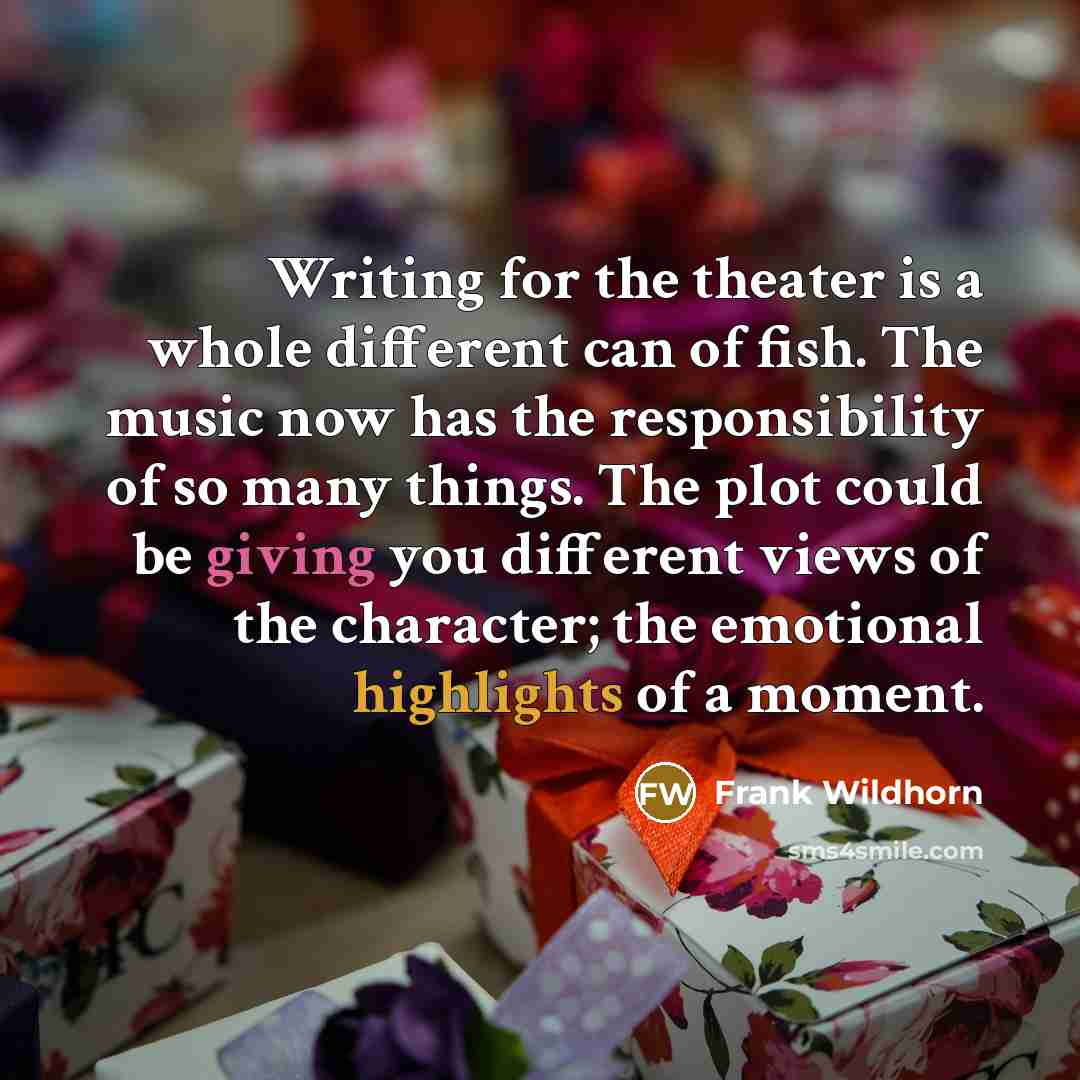“Writing for the theater is a whole different can of fish. The music now has the responsibility of so many things. The plot could be giving you different views of the character; the emotional highlights of a moment.” quote by Frank Wildhorn