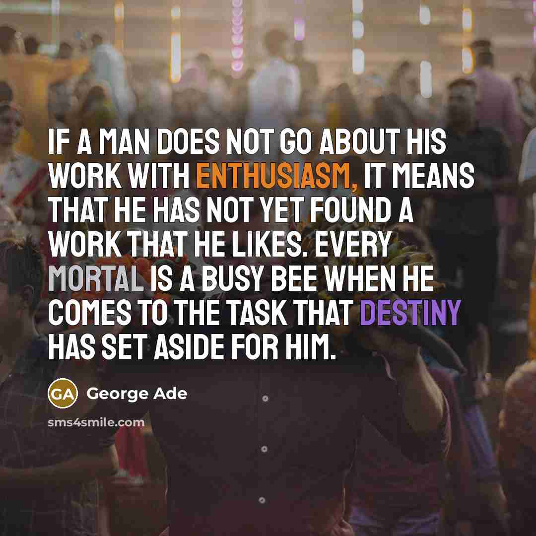 “If a man does not go about his work with enthusiasm, it means that he has not yet found a work that he likes. Every mortal is a busy bee when he comes to the task that Destiny has set aside for him.” quote by George Ade