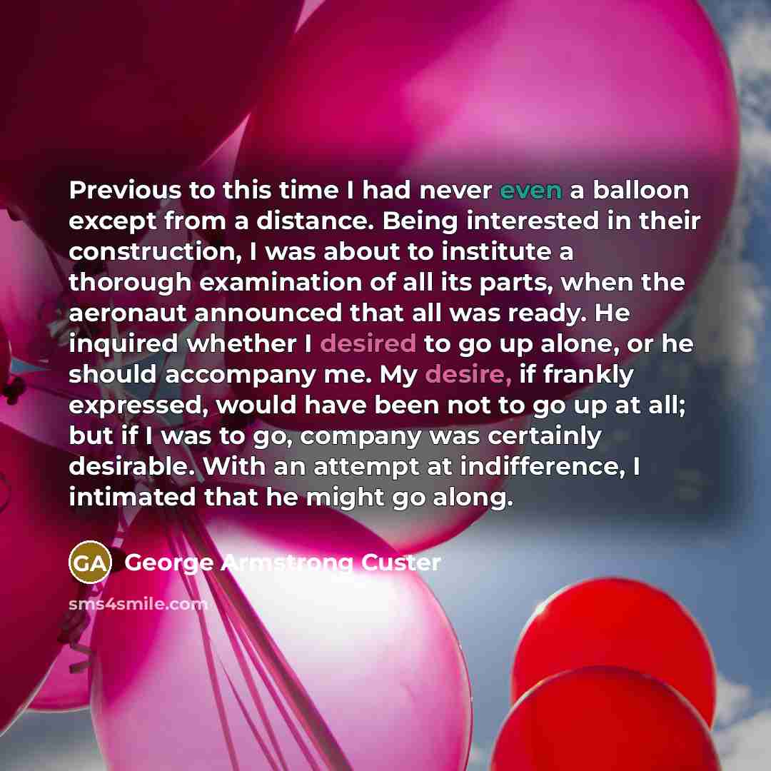 “Previous to this time I had never even a balloon except from a distance. Being interested in their construction, I was about to institute a thorough examination of all its parts, when the aeronaut announced that all was ready. He inquired whether I desired to go up alone, or he should accompany…” quote by George Armstrong Custer