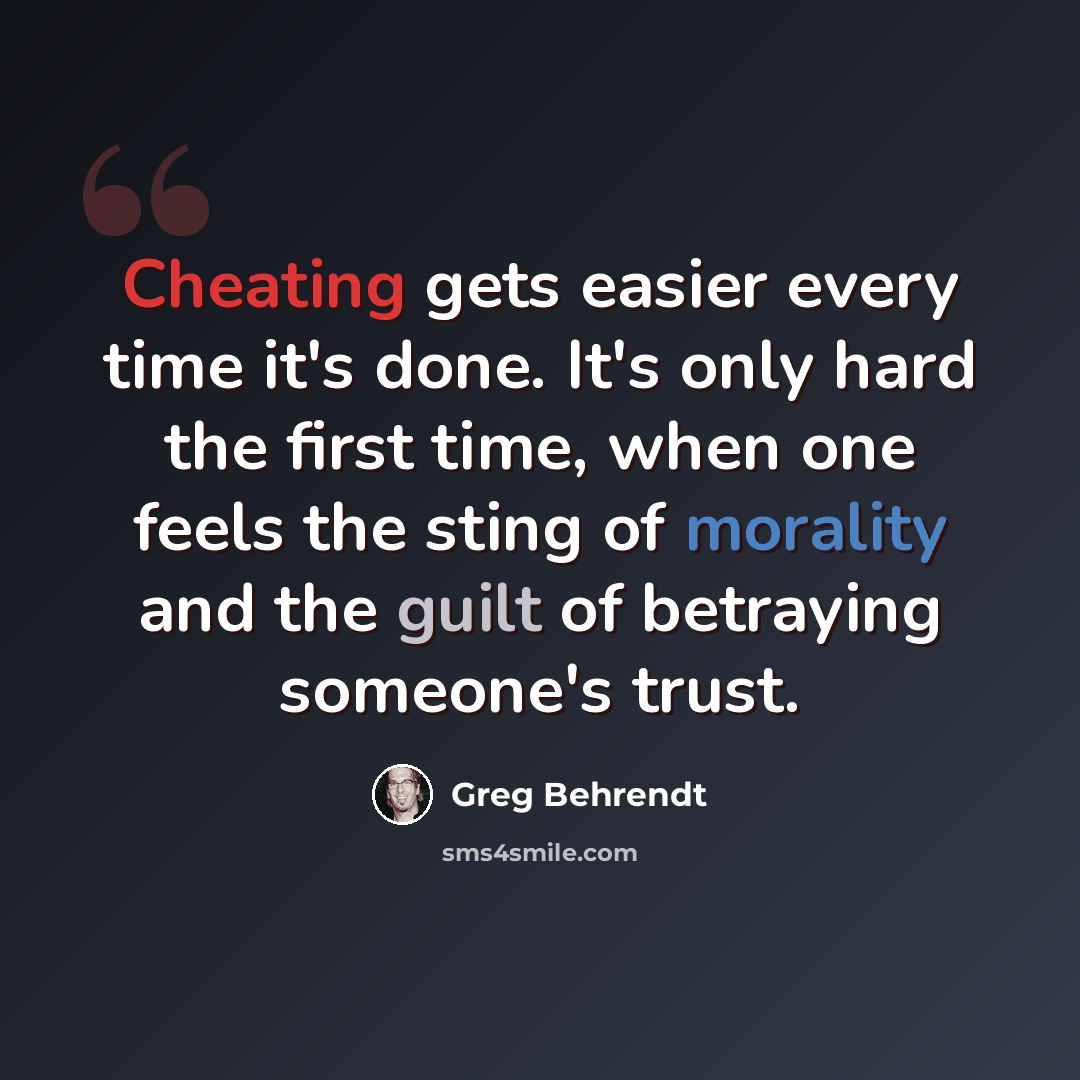 “Cheating gets easier every time it's done. It's only hard the first time, when one feels the sting of morality and the guilt of betraying someone's trust.” quote by Greg Behrendt